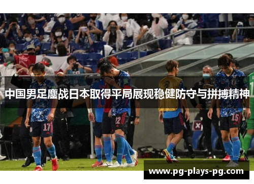中国男足鏖战日本取得平局展现稳健防守与拼搏精神 中国男足鏖战日本取得平局展现稳健防守与拼搏精神