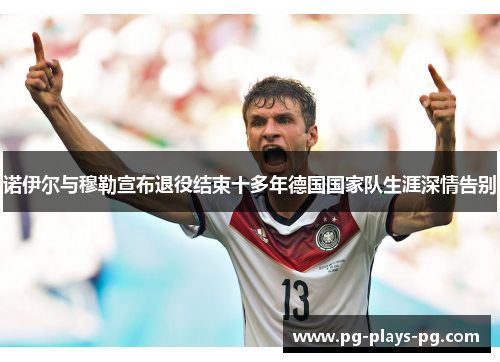 诺伊尔与穆勒宣布退役结束十多年德国国家队生涯深情告别