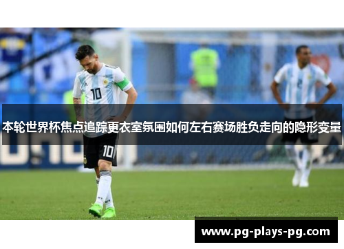 本轮世界杯焦点追踪更衣室氛围如何左右赛场胜负走向的隐形变量